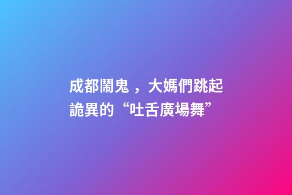 成都鬧鬼，大媽們跳起詭異的“吐舌廣場舞”-第1張-觀點-玄機派